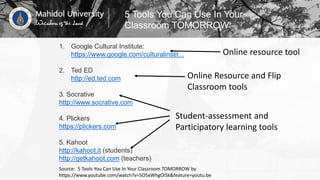 Source: 5 Tools You Can Use In Your Classroom TOMORROW by
https://www.youtube.com/watch?v=5O5xWhgOlSk&feature=youtu.be
1. Google Cultural Institute:
https://www.google.com/culturalinstit...
2. Ted ED
http://ed.ted.com
3. Socrative
http://www.socrative.com
4. Plickers
https://plickers.com
5. Kahoot
http://kahoot.it (students)
http://getkahoot.com (teachers)
5 Tools You Can Use In Your
Classroom TOMORROW
Online resource tool
Online Resource and Flip
Classroom tools
Student-assessment and
Participatory learning tools
 