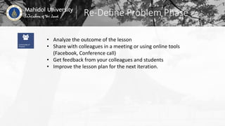Re-Define Problem Phase
• Analyze the outcome of the lesson
• Share with colleagues in a meeting or using online tools
(Facebook, Conference call)
• Get feedback from your colleagues and students
• Improve the lesson plan for the next iteration.
 