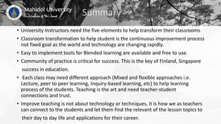 Summary
• University Instructors need the five elements to help transform their classrooms
• Classroom transformation to help student is the continuous improvement process
not fixed goal as the world and technology are changing rapidly.
• Easy to implement tools for Blended learning are available and free to use.
• Community of practice is critical for success. This is the key of Finland, Singapore
success in education.
• Each class may need different approach (Mixed and flexible approaches i.e.
Lecture, peer to peer learning, Inquiry-based learning, etc) to help learning
process of the students. Teaching is the art and need teacher-student
connections and trust.
• Improve teaching is not about technology or techniques, it is how we as teachers
can connect to the students and let them find the relevant of the lesson topics to
their day to day life and applications for their career.
 