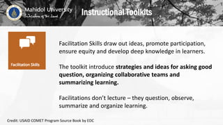 Facilitation Skills draw out ideas, promote participation,
ensure equity and develop deep knowledge in learners.
The toolkit introduce strategies and ideas for asking good
question, organizing collaborative teams and
summarizing learning.
Facilitations don’t lecture – they question, observe,
summarize and organize learning.
Instructional Toolkits
Credit: USAID COMET Program Source Book by EDC
 