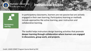 In participatory classrooms, learners are not passive but are actively
engaged in their own learning. Participatory learning or methods
include approaches like active learning, peer instruction and
collaborative learning.
The toolkit helps instructors design learning activities that promote
deeper learning through collaboration where learners are engaged
in discussions, group work, and projects.
Instructional Toolkits
Credit: USAID COMET Program Source Book by EDC
 