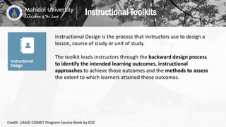 Instructional Design is the process that instructors use to design a
lesson, course of study or unit of study.
The toolkit leads instructors through the backward design process
to identify the intended learning outcomes, instructional
approaches to achieve those outcomes and the methods to assess
the extent to which learners attained those outcomes.
Instructional Toolkits
Credit: USAID COMET Program Source Book by EDC
 