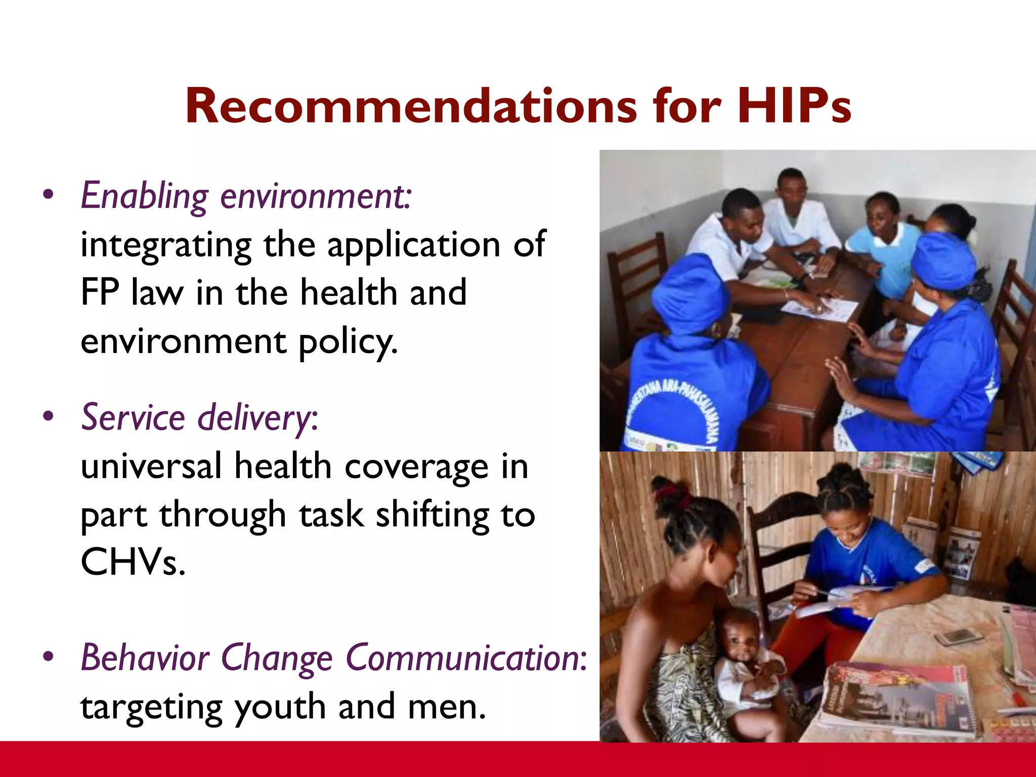 • Enabling environment:
integrating the application of
FP law in the health and
environment policy.
• Service delivery:
universal health coverage in
part through task shifting to
CHVs.
• Behavior Change Communication:
targeting youth and men.
Recommendations for HIPs
 