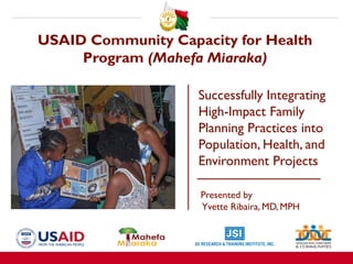 USAID Community Capacity for Health
Program (Mahefa Miaraka)
Successfully Integrating
High-Impact Family
Planning Practices into
Population, Health, and
Environment Projects
Presented by
Yvette Ribaira, MD, MPH
binar, February 6, 2019
 
