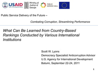 Public Service Delivery of the Future –

                        Combating Corruption, Streamlining Performance


 What Can Be Learned from Country-Based
 Rankings Conducted by Various International
 Institutions


                                 Scott W. Lyons
                                 Democracy Specialist/ Anticorruption Advisor
                                 U.S. Agency for International Development
                                 Batumi, September 22-24, 2011

                                                                           1
 
