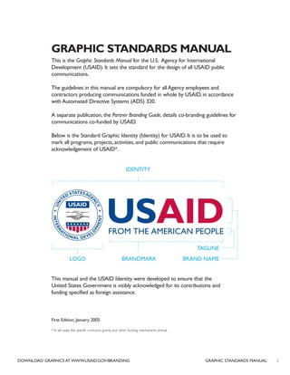 GRAPHIC STANDARDS MANUAL
This is the Graphic Standards Manual for the U.S. Agency for International
Development (USAID). It sets the standard for the design of all USAID public
communications.
The guidelines in this manual are compulsory for all Agency employees and
contractors producing communications funded in whole by USAID, in accordance
with Automated Directive Systems (ADS) 320.
A separate publication, the Partner Branding Guide, details co-branding guidelines for
communications co-funded by USAID.
Below is the Standard Graphic Identity (Identity) for USAID. It is to be used to
mark all programs, projects, activities, and public communications that require
acknowledgement of USAID*.
This manual and the USAID Identity were developed to ensure that the
United States Government is visibly acknowledged for its contributions and
funding specified as foreign assistance.
First Edition, January 2005
* In all cases, the specific contracts, grants, and other funding mechanisms prevail.
LOGO
IDENTITY
BRAND NAMEBRANDMARK
TAGLINE
iDOWNLOAD GRAPHICS AT WWW.USAID.GOV/BRANDING GRAPHIC STANDARDS MANUAL
 
