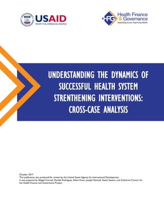 October 2017
This publication was produced for review by the United States Agency for International Development.
It was prepared by Abigail Conrad, Daniela Rodriguez, Adam Koon, Joseph Naimoli, Sweta Saxena, and Catherine Connor for
the Health Finance and Governance Project.
UNDERSTANDING THE DYNAMICS OF
SUCCESSFUL HEALTH SYSTEM
STRENTHENING INTERVENTIONS:
CROSS-CASE ANALYSIS
 