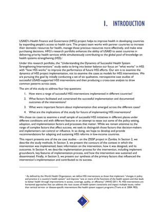 1
1. INTRODUCTION
USAID’s Health Finance and Governance (HFG) project helps to improve health in developing countries
by expanding people’s access to health care. The project team works with partner countries to increase
their domestic resources for health, manage those precious resources more effectively, and make wise
purchasing decisions. HFG’s research portfolio enhances the ability of USAID to assist countries in
delivering priority health services while simultaneously contributing to the global pool of knowledge on
health systems strengthening (HSS).1
Under this research portfolio, the “Understanding the Dynamics of Successful Health System
Strengthening Interventions” study seeks to bring into better balance our focus on “what works” in HSS
with “how HSS works” to improve the performance of future HSS efforts. Our aim is to examine the
dynamics of HSS project implementation, not to examine the cases as models for HSS interventions. We
are pursuing this goal by initially conducting a set of six qualitative, retrospective case studies of
successful USAID-supported HSS interventions and then producing a cross-case analysis to draw
common patterns across cases.
The aim of this study to address four key questions:
1. How were a range of successful HSS interventions implemented in different countries?
2. What factors facilitated and constrained the successful implementation and documented
outcomes of the interventions?
3. What were important factors about implementation that emerged across the different cases?
4. What are the implications of this study for future of implementing HSS interventions?
We chose six cases to examine a small sample of successful HSS initiatives in different places under
different conditions and with different features in an attempt to tease out some of the policy setting,
adoption, and implementation factors and processes that matter. While we remain attentive to the
range of complex factors that affect success, we seek to distinguish those factors that decision-makers
and implementers can control or influence. In so doing, we hope to develop and provide
recommendations for adapting and sustaining HSS reforms in low-income countries.
This report presents one of the six case studies – on the ZISSP project in Zambia. In Section 2, we
describe the study methods. In Section 3, we present the contours of the context in which the
intervention was implemented, basic information on the intervention, how it was designed, and its
outcomes. In Section 4, we describe implementation process for the intervention, including implement
groundwork, key features of implementation process, and how the intervention was sustained and
disseminated. Finally, in Section 5, we present our synthesis of the primary factors that influenced the
intervention’s implementation and contributed to its success.
1 As defined by the World Health Organization, we define HSS interventions as those that implement “changes in policy
and practice in a country’s health system” and improve “one or more of the functions of the health system and that leads
to better health through improvements in access, coverage, quality, or efficiency” (WHO 2011: 9). HSS interventions are
horizontal approaches that can address the root causes of health system constraints and impact multiple issues, rather
than vertical service- or disease-specific interventions like health system support programs (Travis et al. 2004: 903).
 