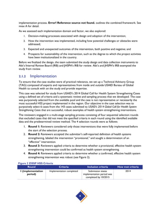 4
implementation process. Error! Reference source not found. outlines the combined framework. See
nnex A for detail.
As we assessed each implementation domain and factor, we also explored:
1. Decision-making processes associated with design and adoption of the intervention;
2. How the intervention was implemented, including how potential challenges or obstacles were
addressed;
3. Expected and unexpected outcomes of the intervention, both positive and negative; and
4. Prospects for sustainability of the intervention, such as the degree to which the project activities
have been institutionalized in the country.
Before we finalized the design, the team submitted the study design and data collection instruments to
Abt’s Internal Review Board (IRB) and JHSPH’s IRB for review. Abt’s and JHSPH’s IRB exempted the
study from review.
2.1.2 Implementation
To ensure that the case studies were of practical relevance, we set up a Technical Advisory Group
(TAG) composed of experts and representatives from inside and outside USAID Bureau of Global
Health to consult with on the study and provide expertise.
This case was selected for study from USAID’s 2014 Global Call for Health System Strengthening Cases
using a defined set of criteria and a systematic review and sampling process that we developed. The case
was purposively selected from the available pool and the case is not representative or necessarily the
most successful HSS project implemented in the region. Our objective in the case selection was to
purposively select 6 cases from the 143 cases submitted to USAID’s 2014 Global Call for Health System
Strengthening Cases that are successful, robust examples of health system strengthening interventions.
The reviewers engaged in a multi-stage sampling process consisting of four sequential selection rounds
that excluded cases that did not meet the specified criteria in each round using the identified available
data and the predetermined review method. The 4 selection rounds were as follows:
1. Round 1: Reviewers considered only those interventions that were fully implemented before
the start of the selection process.
2. Round 2: Reviewers accepted the submitter’s self-reported definition of health systems
strengthening, labeled the intervention “provisional,” and sought a determination of an
“effective” intervention.
3. Round 3: Reviewers applied criteria to determine whether a provisional, effective health system
strengthening intervention could be confirmed as health system strengthening.
4. Round 4: Reviewers applied criteria to determine whether a confirmed, effective health system
strengthening intervention was robust (see Figure 2).
Round Criteria Inclusion criteria How met criteria
1 (implementation
period)
Implementation completed Submission states
implementation period was
completed by 10/2015
2014
Figure 2 ZISSP HSS Criteria
 