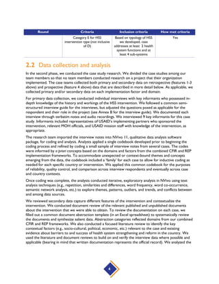 6
Round Criteria Inclusion criteria How met criteria
Category E for HSS
intervention type (not inclusive
of D)
Based on typology of HSS
we developed, case
addresses at least 2 health
system functions and at
least 4 sub-systems
Yes
2.2 Data collection and analysis
In the second phase, we conducted the case study research. We divided the case studies among our
team members so that no team members conducted research on a project that their organization
implemented. The case teams collected both primary and secondary data on retrospective (features 1-3
above) and prospective (feature 4 above) data that are described in more detail below. As applicable, we
collected primary and/or secondary data on each implementation factor and domain.
For primary data collection, we conducted individual interviews with key informants who possessed in-
depth knowledge of the history and workings of the HSS intervention. We followed a common semi-
structured interview guide for the interviews, but adjusted the questions posed as applicable for the
respondent and their role in the project (see Annex B for the interview guide). We documented each
interview through verbatim notes and audio recordings. We interviewed 9 key informants for this case
study. Informants included representatives of USAID’s implementing partners who sponsored the
intervention, relevant MOH officials, and USAID mission staff with knowledge of the intervention, as
appropriate.
The research team imported the interview notes into NVivo 11, qualitative data analysis software
package, for coding and analysis. Analysts applied a single codebook developed prior to beginning the
coding process and refined by coding a small sample of interview notes from several cases. The codes
were informed by a priori concepts based on the domains and factors from the combined CFIR and REP
implementation frameworks. To accommodate unexpected or context-bound themes and concepts
emerging from the data, the codebook included a ‘family’ for each case to allow for inductive coding as
needed for each specific country or intervention. We applied this common codebook for the purposes
of reliability, quality control, and comparison across interview respondents and eventually across case
and country contexts.
Once coding was complete, the analysts conducted iterative, exploratory analysis in NVivo using text
analysis techniques (e.g., repetition, similarities and differences, word frequency, word co-occurrence,
semantic network analysis, etc.) to explore themes, patterns, outliers, and trends, and conflicts between
and among data sources.
We reviewed secondary data capture different features of the intervention and contextualize the
intervention. We conducted document review of the relevant published and unpublished documents
about the intervention that we were able to obtain. To review the documentation on each case, we
filled out a common document abstraction template (in an Excel spreadsheet) to systematically review
the documents and synthesize salient data. Abstraction categories reflected domains from our combined
CFIR and REP frameworks. We also conducted a focused literature review to identify the key
contextual factors (e.g., socio-cultural, political, economic, etc.) relevant to the case and existing
evidence about barriers to and success of health system strengthening and reform in the country. We
used the literature and document reviews to build on and verify the interview data where possible and
applicable (bearing in mind that written documentation represents the official record). We analyzed the
 