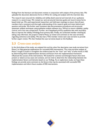 7
findings from the literature and document reviews in conjunction with analysis of the primary data. We
uploaded the document abstraction forms in NVivo for coding and analysis with the interview data.
The research team ensured the reliability and validity (both external and internal) of our qualitative
research in a several ways. We revised our semi-structured interview guide and record review forms
based initial use. We used experienced researchers and held team meetings to ensure that all team
members had a consistent and thorough understanding of the research goals and intent behind each
question and probe. We further used consistent data documentation procedures and structured,
systematic analysis techniques using qualitative analysis software (e.g., NVivo) to ensure reliability, quality
control, and cross case comparisons. Further, we triangulated primary qualitative data with secondary
data to improve the validity of findings from primary data. Finally, we conducted member checking by
asking a key informant, the project’s Chief of Party, to review and comment on the case narratives
regarding coherence and validity. We also had a TAG member review each case narrative to provide
further expert review. We then finalized the case narratives based on this feedback.
2.3 Cross-case analysis
In the third phase of the study, we analyzed this and the other five descriptive case study narratives from
Phase 2 to help generate explanations for successful HSS interventions. The cross-narrative analysis of
Phase 3 sought to build or strengthen the evidence base for the “how” and “why” of what works in HSS
by determining which implementation domains and factors from the implementation framework
influenced the success of the interventions. We looked for common and divergent factors that were
present or absent across cases and contexts, and we tried to determine the relationships between the
implementation factors and domains based on our findings. As an exploratory study, we hope these
findings can provide some comment on the factors that may be associated with successful HSS
implementation and inform future studies of HSS interventions.
 