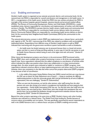 9
3.1.2 Enabling environment
Zambia’s health system is organized across national, provincial, district, and community levels. At the
national level, the MOH is responsible for overall coordination and management in the health sector. In
2011, a reorganization of the health sector divided the MOH into two entities and placed the MOH in
oversight of the tertiary hospitals, general hospitals, statutory boards and provincial medical offices
(PMOs). The Ministry of Community Development, Mother and Child Health (MCDMCH), a newly
established entity, became responsible for coordination and implementation of mother and child health
services in Zambia. The MCDMCH oversees districts, health centers, health posts and community-level
activities. The PMOs are responsible for coordination health service delivery within the provinces.
District Community Medical Offices are responsible for coordinating health service delivery at district
level. At the community level, Neighborhood Health Committees (NHCs) link communities to the
health system.
The national administrative context in which ZISSP was implemented was a relevant factor, particularly
with regards to HR. The 2011 restructuring of the MOH was related to problems with accountability
(addressed below). Respondents from different areas of Zambia’s health system as well as ZISSP
indicated that interacting with the government workforce system had benefits as well as drawbacks:
“…the health sector has limited autonomy over its personnel because there is a broad civil services
system and that is a source of hiring and firing authority. In some ways it’s hard for any partner to work
on Health Human Resources without having to work at the higher level with civil service.” Zambia 01
(Implementer)
Other donor-led development projects were factors in the environment ZISSP functioned within.
During ZISSP, there were multiple other projects functioning in some or all of the same geographic and
topical areas. Some respondents indicated that this added complexity to coordination of activities while
others indicated the effect was positive where there was collaboration or at least communication
amongst them. As other projects were indicated as helpful or conducive to ZISSP’s progress, most
respondents indicated conscious efforts to keep implementing partners and others aware of the activity.
Likewise, there was consistency in the idea that when concurrent projects obstructed ZISSP’s progress
it was because of lack of coordination:
“…in the middle of the project Saving Mothers Giving Lives (SMGL) started and that was crazy because
the CDC was on board, the State Department was on board (…) trying to coordinate the different
implementing partners so that the community groups didn’t just get bombarded by all sorts of different
organizations, that was challenging.” Zambia 07 (Subcontractor)
“When we went into the provinces, we had the other partners, other staff coming from the other
partners who were also coming to be trained in management and leadership and were paying by their
own organization – Family Health International (FHI) was one. You find that when their staff came into
those courses, they were paid by them. World Vision, when they brought their participants they were
paid by them, but we provided the facilitators through that government institution because they were
being paid by ZISSP.” Zambia 03 (Subcontractor)
Beyond the other projects operating at the same time as ZISSP, Zambia’s history with other funding
initiatives was indicated as a relevant factor. The Global Fund froze funding for Zambia because of
concerns about accountability and corruption. This was specifically mentioned by several respondents as
well in the USAID literature and is a relevant factor and piece of ZISSP’s enabling environment.
 