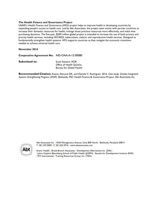 The Health Finance and Governance Project
USAID’s Health Finance and Governance (HFG) project helps to improve health in developing countries by
expanding people’s access to health care. Led by Abt Associates, the project team works with partner countries to
increase their domestic resources for health, manage those precious resources more effectively, and make wise
purchasing decisions. The five-year, $209 million global project is intended to increase the use of both primary and
priority health services, including HIV/AIDS, tuberculosis, malaria, and reproductive health services. Designed to
fundamentally strengthen health systems, HFG supports countries as they navigate the economic transitions
needed to achieve universal health care.
November 2016
Cooperative Agreement No: AID-OAA-A-12-00080
Submitted to: Scott Stewart, AOR
Office of Health Systems
Bureau for Global Health
Recommended Citation: Keane, Edmund DK, and Daniela C. Rodríguez. 2016. Case study: Zambia Integrated
Systems Strengthening Program (ZISSP). Bethesda, MD: Health Finance & Governance Project, Abt Associates Inc.
Abt Associates Inc. | 4550 Montgomery Avenue, Suite 800 North | Bethesda, Maryland 20814
T: 301.347.5000 | F: 301.652.3916 | www.abtassociates.com
Avenir Health | Broad Branch Associates | Development Alternatives Inc. (DAI) |
| Johns Hopkins Bloomberg School of Public Health (JHSPH) | Results for Development Institute (R4D)
| RTI International | Training Resources Group, Inc. (TRG)
 