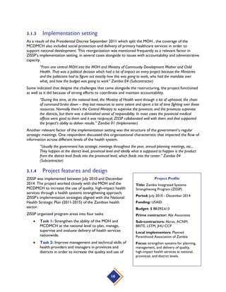 10
3.1.3 Implementation setting
As a result of the Presidential Decree September 2011 which split the MOH , the coverage of the
MCDMCH also included social protection and delivery of primary healthcare services in order to
support national development. This reorganization was mentioned frequently as a relevant factor in
ZISSP’s implementation setting, in several cases alongside to issues with accountability and administrative
capacity.
“From one central MOH into the MOH and Ministry of Community Development Mother and Child
Health. That was a political decision which had a lot of impact on every project because the Ministries
and the politicians had to figure out exactly how this was going to work, who had the mandate over
what, and how the budget was going to work” Zambia 04 (Subcontractor)
Some indicated that despite the challenges that came alongside the restructuring, the project functioned
as well as it did because of strong efforts to coordinate and maintain accountability.
“During this time, at the national level, the Ministry of Health went through a lot of upheaval, the chain
of command broke down – they lost resources to some extent and spent a lot of time fighting over those
resources. Normally there’s the Central Ministry to supervise the provinces and the provinces supervise
the districts, but there was a diminished sense of responsibility. In most cases the provincial medical
offices were good to them and it was reciprocal; ZISSP collaborated well with them and that supported
the project’s ability to deliver results.” Zambia 01 (Implementer)
Another relevant factor of the implementation setting was the structure of the government’s regular
strategic meetings. One respondent discussed this organizational characteristic that impacted the flow of
information across different levels of the health system.
“Usually the government has strategic meetings throughout the year, annual planning meetings, etc...
They happen at the district level, provincial level and ideally what is supposed to happen is the product
from the district level feeds into the provincial level, which feeds into the center.” Zambia 04
(Subcontractor)
3.1.4 Project features and design
ZISSP was implemented between July 2010 and December
2014. The project worked closely with the MOH and the
MCDMCH to increase the use of quality, high-impact health
services through a health systems strengthening approach.
ZISSP’s implementation strategies aligned with the National
Health Strategic Plan (2011-2015) of the Zambian health
sector.
ZISSP organized program areas into four tasks:
 Task 1: Strengthen the ability of the MOH and
MCDMCH at the national level to plan, manage,
supervise and evaluate delivery of health services
nationwide.
 Task 2: Improve management and technical skills of
health providers and managers in provinces and
districts in order to increase the quality and use of
Project Profile
Title: Zambia Integrated Systems
Strengthening Program (ZISSP)
Period: July 2010 - December 2014
Funding: USAID
Budget: $ 88,092,613
Prime contractor: Abt Associates
Sub-contractors: Akros, ACNM,
BRITE, LSTM, JHU CCP
Local implementers: Planned
Parenthood Association of Zambia
Focus: strengthen systems for planning,
management, and delivery of quality,
high-impact health services at national,
provincial, and district levels.
 