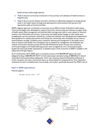 11
health services within target districts.
 Task 3: Improve community involvement in the provision and utilization of health services in
targeted areas.
 Task 4: Ensure service delivery and other activities are effectively integrated at all appropriate
levels in the health system through joint planning and in-kind activities with partners and
appropriate public private partnerships.
ZISSP’s diagonal approach contributed to outcomes across different levels of Zambia’s health system.
Tools and strategies were developed to improve the human resource data and retention at upper levels
of health system. Both management and technical skills trainings were held in areas related to maternal,
newborn and child health and nutrition. Community and health facility linkages to other levels were
strengthened, and new education methods for nursing and midwifery were developed and implemented.
New guidelines for quality improvement and clinical care mentorship were developed and as well as a
decentralization strategy. Guidelines were revised for planning and management in the health sector,
tools to improve data quality were developed, and an academy for management and leadership was
created. Community volunteer groups like the Safe Motherhood Action Groups were scaled up,
community linkages to the health planning process were strengthened, and a community program
funded 18 community-health organizations. A detailed report of the outcomes of ZISSP is available in the
official End of Project Report.
As of 13 December 2014, ZISSP spent a cumulative amount of US $84,984,449 against the total
obligated funding of $84,984,449; 96.47 % of the total project estimated ceiling of $88,092,613. Several
respondents discussed funding inadequacies. There was consensus about funding being inadequate in
certain situations, but fewer consensuses about on whose behalf the inadequacies lay. One respondent
mentioned the lack of available funds more broadly, and another specifically discussed the MOH’s lack of
financial support.
Figure 3: ZISSP target districts
 