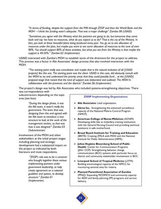 12
“In terms of funding, despite the support from the PMI through ZISSP and then the World Bank and the
MOH – I think the funding wasn’t adequate. That was a major challenge” Zambia 08 (USAID)
“Sometimes you agree with the Ministry what the partners are going to do, but tomorrow they come
back and say ‘we have no resources, what do you expect us to do?’ That is the cry of the Ministry. In
fact, you look at these beautiful plans being produced every year. You go on to see allocation of
resources under the plan, but maybe you want to see some allocation of resources to the tune of even
80%. You should support 80% of these activities, but what you see from the Ministry is that maybe the
support is 40-50%.” Zambia 02 (Implementer)
USAID interacted with Zambia’s MOH to establish some of the directions for the project to address.
This process was a factor in Abt Associates’ design process that also involved interaction with the
MOH.
“The starting point really was consultative and maybe that is the natural evolution of all [USAID
projects] like this one. The starting point was the client- USAID in this case, did obviously consult with
the MOH to try and understand the priority areas that they could possibly fund…at the [USAID]
proposal stage that meant that the kind of support was elaborated and outlined- The MOH In
collaboration with the provinces and the districts” Zambia 06 (Implementer)
The project’s design was led by Abt Associates who included systems-strengthening objectives. There
was correspondence with
subcontractors depending on the topic
area (see box):
“During the design phase, it was
the Abt team, it wasn’t really the
government. The team that was
designing from this end agreed with
the Abt team to introduce a new
structure to look at the work of the
management section, so that was
how it was designed.” Zambia 03
(Subcontractor)
Involvement of the MOH and other
stakeholders at the initial project stages
including planning and strategic
development had a substantial impact on
the project as indicated by both
literature and most respondents.
“ZISSP’s role was to be a convener
who brought together these various
implementing partners under
government leadership, to help
create agreement on a national
guideline and system, to develop
structure.” Zambia 01
(Implementer)
ZISSP Implementing Organizations
 Abt Associates: Lead organization.
 Akros Inc.: Strengthening the enhanced surveillance
capacity of the National Malaria Control Program
(NMCP).
 American College of Nurse-Midwives (ACNM):
Developing skills labs at midwifery training institutions
with the General Nursing Council and providing technical
assistance in safe motherhood.
 Broad Reach Institute for Training and Education
(BRITE): Creating ZMLA with MOH and the National
Institute for Public Administration (NIPA).
 Johns Hopkins Bloomberg School of Public
Health−Center for Communication Programs
(JHU−CCP): Strengthening behavior change
communication (BCC) systems with particular focus on
district and community stakeholder involvement in BCC.
 Liverpool School of Tropical Medicine (LSTM):
Building entomological capacity of the NMCC for
monitoring sentinel sites for malaria.
 Planned Parenthood Association of Zambia
(PPAZ): Expanding MCDMCH and community capacity
for ADH and family planning (FP) programs and service
delivery.
 