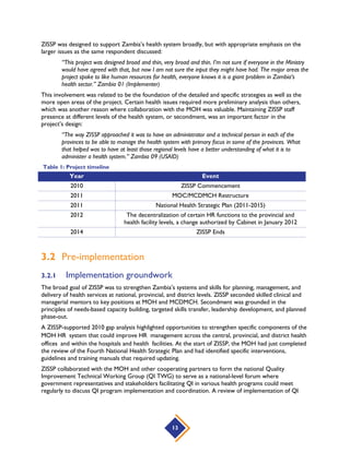 13
ZISSP was designed to support Zambia’s health system broadly, but with appropriate emphasis on the
larger issues as the same respondent discussed:
“This project was designed broad and thin, very broad and thin. I’m not sure if everyone in the Ministry
would have agreed with that, but now I am not sure the input they might have had. The major areas the
project spoke to like human resources for health, everyone knows it is a giant problem in Zambia’s
health sector.” Zambia 01 (Implementer)
This involvement was related to be the foundation of the detailed and specific strategies as well as the
more open areas of the project. Certain health issues required more preliminary analysis than others,
which was another reason where collaboration with the MOH was valuable. Maintaining ZISSP staff
presence at different levels of the health system, or secondment, was an important factor in the
project’s design:
“The way ZISSP approached it was to have an administrator and a technical person in each of the
provinces to be able to manage the health system with primary focus in some of the provinces. What
that helped was to have at least those regional levels have a better understanding of what it is to
administer a health system.” Zambia 09 (USAID)
Table 1: Project timeline
Year Event
2010 ZISSP Commencement
2011 MOC/MCDMCH Restructure
2011 National Health Strategic Plan (2011-2015)
2012 The decentralization of certain HR functions to the provincial and
health facility levels, a change authorized by Cabinet in January 2012
2014 ZISSP Ends
3.2 Pre-implementation
3.2.1 Implementation groundwork
The broad goal of ZISSP was to strengthen Zambia’s systems and skills for planning, management, and
delivery of health services at national, provincial, and district levels. ZISSP seconded skilled clinical and
managerial mentors to key positions at MOH and MCDMCH. Secondment was grounded in the
principles of needs-based capacity building, targeted skills transfer, leadership development, and planned
phase-out.
A ZISSP-supported 2010 gap analysis highlighted opportunities to strengthen specific components of the
MOH HR system that could improve HR management across the central, provincial, and district health
offices and within the hospitals and health facilities. At the start of ZISSP, the MOH had just completed
the review of the Fourth National Health Strategic Plan and had identified specific interventions,
guidelines and training manuals that required updating.
ZISSP collaborated with the MOH and other cooperating partners to form the national Quality
Improvement Technical Working Group (QI TWG) to serve as a national-level forum where
government representatives and stakeholders facilitating QI in various health programs could meet
regularly to discuss QI program implementation and coordination. A review of implementation of QI
 