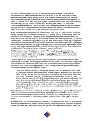 14
and clinical mentorship by the QI TWG in 2011 revealed several challenges coordination and
materials/resources. MOH identified a need to increase access to data and other types of health
information to guide the annual planning process. With increased emphasis on data use, the health
system required approaches to prevent, recognize and address data errors so that planning would be
guided by complete and accurate data. ZISSP began as Zambia was making major progress in its goal to
eliminate Malaria, but had recently identified issues with insecticide resistance to insecticides
recommended by WHO vector control, but at the same time Indoor Residual Spraying was expanding.
The rapid scale-up of control measures, confirmation of insecticide resistance, and lack of resistance
data in much of the country created a high potential for vector control failure.
Active involvement of communities in the health system is a key focus of Zambia’s primary health care
strategy. However, the ZISSP inception report and 2011 mapping exercise found that NHCs were not
functional in most communities, community health priorities were frequently not incorporated into
health center action plans, and only 30% of community plans received government funding. Coordination
between health centers and community structures was weak in most districts. ZISSP specifically focused
on district-level interventions in 27 districts which were chosen in consultation with MOH in 2010 using
a four-stage selection approach that took the following criteria into consideration: League table ranking,
human resources for health capacity, MOH ranking of the districts into A, B, C and D according to the
Living Condition Monitoring Survey, and collaborating partner involvement.
A ZISSP inception report identified issues with the TWGs including varying levels of activity,
communication, management and adequate focus on emerging health issues. ZISSP’s financial and
technical support to the TWGs allowed the MOH and MCDMCH to improve their activity and
contribution to particular health areas.
Different stages of this project were indicated as having substantial input from different levels of the
health system, and perhaps the most significant was the planning process. Since the project incorporated
both information and activity from within and outside of the Zambian health system, the considerable
emphasis on participation in planning helped both create comprehensive strategies as well as keeping
stakeholders informed of the activity of the project.
“They had a bottom-up approach to work planning where the teams that were working at each level
(ex. community and district level, management at province and district level, clinical care) all worked to
define the activity and took input from the provincial medical officers and district medical officers where
they worked. People at the Ministry of Health also contributed, that included a person for Health
Human Resources, Maternal Health, Child Health and it worked the same way (with seeking input from
others at the province and district level). Zambia has a well-articulated planning system, the results
aren’t always great, but there is a process. Me and my team were engaged during the government
planning process and were able to see what priorities the government had that aligned with ZISSP
priorities as specified in the contract. In that sense, government had an input on priorities at all levels.”
Zambia 01 (Implementer)
Respondents interviewed came from different areas of the ZISSP consortium spanning different program
areas. As such, their activities differed substantially depending on their area of focus. Some involved
preliminary activities like performance assessments, surveillance, and strategic meetings, and were
conducted with involvement or collaboration or by the Provincial Health Offices (PHOs) and other
levels.
A relevant project characteristic was the incorporation of existing systems and data. This factor was also
indicated by respondents with different focuses within the project depending on how useful or available
existing information was. The common theme was that when there was available data or a system that
 
