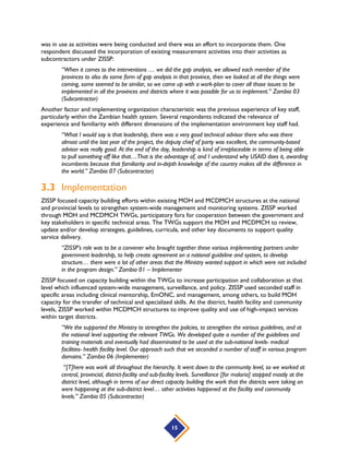 15
was in use as activities were being conducted and there was an effort to incorporate them. One
respondent discussed the incorporation of existing measurement activities into their activities as
subcontractors under ZISSP:
“When it comes to the interventions … we did the gap analysis, we allowed each member of the
provinces to also do some form of gap analysis in that province, then we looked at all the things were
coming, some seemed to be similar, so we came up with a work-plan to cover all those issues to be
implemented in all the provinces and districts where it was possible for us to implement.” Zambia 03
(Subcontractor)
Another factor and implementing organization characteristic was the previous experience of key staff,
particularly within the Zambian health system. Several respondents indicated the relevance of
experience and familiarity with different dimensions of the implementation environment key staff had.
“What I would say is that leadership, there was a very good technical advisor there who was there
almost until the last year of the project, the deputy chief of party was excellent, the community-based
advisor was really good. At the end of the day, leadership is kind of irreplaceable in terms of being able
to pull something off like that…That is the advantage of, and I understand why USAID does it, awarding
incumbents because that familiarity and in-depth knowledge of the country makes all the difference in
the world.” Zambia 07 (Subcontractor)
3.3 Implementation
ZISSP focused capacity building efforts within existing MOH and MCDMCH structures at the national
and provincial levels to strengthen system-wide management and monitoring systems. ZISSP worked
through MOH and MCDMCH TWGs, participatory fora for cooperation between the government and
key stakeholders in specific technical areas. The TWGs support the MOH and MCDMCH to review,
update and/or develop strategies, guidelines, curricula, and other key documents to support quality
service delivery.
“ZISSP’s role was to be a convener who brought together these various implementing partners under
government leadership, to help create agreement on a national guideline and system, to develop
structure… there were a lot of other areas that the Ministry wanted support in which were not included
in the program design.” Zambia 01 – Implementer
ZISSP focused on capacity building within the TWGs to increase participation and collaboration at that
level which influenced system-wide management, surveillance, and policy. ZISSP used seconded staff in
specific areas including clinical mentorship, EmONC, and management, among others, to build MOH
capacity for the transfer of technical and specialized skills. At the district, health facility and community
levels, ZISSP worked within MCDMCH structures to improve quality and use of high-impact services
within target districts.
“We the supported the Ministry to strengthen the policies, to strengthen the various guidelines, and at
the national level supporting the relevant TWGs. We developed quite a number of the guidelines and
training materials and eventually had disseminated to be used at the sub-national levels- medical
facilities- health facility level. Our approach such that we seconded a number of staff in various program
domains.” Zambia 06 (Implementer)
“[T]here was work all throughout the hierarchy. It went down to the community level, so we worked at
central, provincial, district-facility and sub-facility levels. Surveillance [for malaria] stopped mostly at the
district level, although in terms of our direct capacity building the work that the districts were taking on
were happening at the sub-district level… other activities happened at the facility and community
levels.” Zambia 05 (Subcontractor)
 