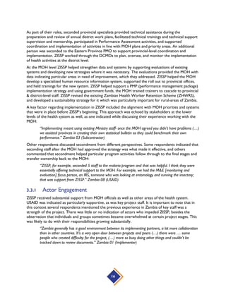 16
As part of their roles, seconded provincial specialists provided technical assistance during the
preparation and review of annual district work plans, facilitated technical trainings and technical support
supervision and mentorship, participated in Performance Assessment activities, and supported
coordination and implementation of activities in line with MOH plans and priority areas. An additional
person was seconded to the Eastern Province PMO to support provincial-level coordination and
implementation. ZISSP worked through the DCMOs to plan, oversee, and monitor the implementation
of health activities at the district level.
At the MOH level ZISSP helped strengthen data and systems by supporting evaluations of existing
systems and developing new strategies where it was necessary. The evaluations provided the MOH with
data indicating particular areas in need of improvement, which they addressed. ZISSP helped the MOH
develop a specialized human resource information system, supported the roll out to provincial offices,
and held trainings for the new system. ZISSP helped support a PMP (performance management package)
implementation strategy and using government funds, the MOH trained trainers to cascade to provincial
& district-level staff. ZISSP revised the existing Zambian Health Worker Retention Scheme (ZHWRS),
and developed a sustainability strategy for it which was particularly important for rural-areas of Zambia.
A key factor regarding implementation in ZISSP included the alignment with MOH priorities and systems
that were in place before ZISSP’s beginning. This approach was echoed by stakeholders at the lower
levels of the health system as well, as one indicated while discussing their experience working with the
MOH:
“Implementing meant using existing Ministry staff- once the MOH agreed you didn’t have problems (…)
we assisted provinces in creating their own statistical bulletin so they could benchmark their own
performance.” Zambia 03 (Subcontractor)
Other respondents discussed secondment from different perspectives. Some respondents indicated that
seconding staff after the MOH had approved the strategy was what made it effective, and others
commented that secondment helped particular program activities follow through to the final stages and
transfer ownership back to the MOH:
“ZISSP, for example, seconded 5 staff to the malaria program and that was helpful. I think they were
essentially offering technical support to the MOH. For example, we had the M&E [monitoring and
evaluation] focus person, an IRS, someone who was looking at entomology and running the insectary;
that was support from ZISSP.” Zambia 08 (USAID)
3.3.1 Actor Engagement
ZISSP received substantial support from MOH officials as well as other areas of the health system.
USAID was indicated as particularly supportive, as was key project staff. It is important to note that in
this context several respondents mentioned the previous experience in Zambia of key staff was a
strength of the project. There was little or no indication of actors who impeded ZISSP, besides the
observation that individuals and groups sometimes became overwhelmed at certain project stages. This
was likely to do with their responsibilities growing substantially.
“Zambia generally has a good environment between its implementing partners, a lot more collaboration
than in other countries. It’s a very open door between projects and peers (…) there were … some
people who created difficulty for the project, (…) more so busy doing other things and couldn’t be
tracked down to review documents.” Zambia 01 (Implementer)
 
