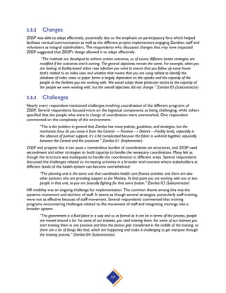 17
3.3.2 Changes
ZISSP was able to adapt effectively, potentially due to the emphasis on participatory fora which helped
facilitate vertical communication as well as the different project implementers engaging Zambian staff and
volunteers as integral stakeholders. The respondents who discussed changes that may have impacted
ZISSP suggested that ZISSP’s design allowed it to adapt effectively.
“The methods are developed to achieve certain outcomes, so of course different tactics strategies are
modified if the outcomes aren’t coming. The general objectives remain the same. For example, when you
are looking at facility-based active case infection you want to ensure that you follow up every house
that’s related to an index case and whether that means that you are using tablets to identify the
database of index cases or paper forms is largely dependent on the uptake and the capacity of the
people at the facilities you are working with. We would adapt those particular tactics to the capacity of
the people we were working with, but the overall objectives did not change.” Zambia 05 (Subcontractor)
3.3.3 Challenges
Nearly every respondent mentioned challenges involving coordination of the different programs of
ZISSP. Several respondents focused more on the logistical components as being challenging, while others
specified that the people who were in charge of coordination were overworked. One respondent
commented on the complexity of the environment:
“This is the problem in general that Zambia has many policies, guidelines, and strategies, but the
mechanics (how do you move it from the Central → Province → District →Facility level), especially in
the absence of partner support, it’s a bit complicated because the fabric is well-knit together, especially
between the Central and the provinces.” Zambia 01 (Implementer)
ZISSP and projects like it can pose a tremendous burden of coordination on structures, and ZISSP used
secondment and other strategies to build capacity to handle the necessary coordination. Many felt as
though the structure was inadequate to handle the coordination in different areas. Several respondents
discussed the challenges related to increasing activities in a broader environment where stakeholders at
different levels of the health system can become overwhelmed:
“The planning unit is the same unit that coordinates health care finance activities and there are also
other partners who are providing support to the Ministry. At that point you are working with one or two
people in that unit, so you are basically fighting for that same button.” Zambia 03 (Subcontractor)
HR mobility was an ongoing challenge for implementation. The common theme among this was the
systemic movement and attrition of staff. It seems as though several strategies, particularly staff training,
were not as effective because of staff movement. Several respondents commented that training
programs encountering challenges related to the movement of staff and integrating trainings into a
broader system:
“The government is a fluid place in a way and so as formal as it can be in terms of the process, people
are moved around a lot. For some of our trainees, you start training them. For some of our trainees you
start training them in one province and then the person gets transferred in the middle of the training, so
there are a lot of things like that, which are happening and make it challenging to get everyone through
the training process.” Zambia 04 (Subcontractor)
 