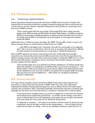 18
3.4 Maintenance and evolution
3.4.1 Sustaining implementation
Several respondents indicated that particular dimensions of ZISSP remain functional in Zambia. One
indicated that the community-involvement strategies involved forming groups that are still function but
to what extent is not clear. Another respondent indicated that other projects are continuing to work
with some of ZISSP’s activities:
“There’s another project which has come through I think through PATH which is doing community
activities which ZISSP was doing and SBH [Systems for Better Health Program - the follow-on project to
ZISSP] has concentrated on strengthening systems at national, provincial, and district level. So some of
the activities done by ZISSP is now being taken up by other projects. So most things have continued.”
Zambia 08 (USAID)
Additionally, there is a follow-on project that began after ZISSP. The two differ at least in scope as the
follow-on project focuses on only five districts instead of the ten in ZISSP:
“… under ZISSP we did support all the 10 provinces. And under the current project we are supporting
only 5. Only 5, of course at national level- I think the work we are doing at the national level is affecting
the whole country but at the provincial level we are only doing 5.” Zambia 06 (Implementer)
Much of ZISSP’s approach was aimed at improvements that were transferrable and sustainable.
Secondment was mentioned by several, but with different sentiments. Some felt that secondment was
helpful to keeping activities sustainable. Others observed that gaps in funding after ZISSP came to a close
left seconded staff members unemployed, and the contributions they had been making to the system
may have stopped with their absence.
“[T]he seconded people were not as absorbed in the Ministry establishment. The Ministry already had a
Clinical Care Specialist in its establishment and ZISSP provided a second one for each province […] The
Ministry added a number of new positions (ex. human resources officers at the district level) that came
into the establishment at the same time as ZISSP, so the positions that the positions ZISSP was funding
didn’t get carried over into the establishment (…) Most of them are unemployed; all Zambians.”
Zambia 01 (Implementer)
3.5 Lessons learned
Two major themes emerged as lessons learned from ZISSP. Firstly, system-wide integration was
perceived as a unique and strong characteristic of ZISSP. Within this, many of the respondents
emphasized the benefits of having implementing partners work at different levels of the health system
involved in the coordination. Other respondents specifically mentioned the importance of seeking input
especially from the district and community levels as a mechanism to identify areas in need of support.
“I have learned that to strengthen systems, you just have to engage them at every level and it should be
well coordinated at the national level, provincial level – we call them into the meetings, so that when it
comes to implementation if you are all supporting the same activity, then you can agree what elements
of the same activity each one can take care of.” Zambia 03 (Subcontractor)
I’m calling that an innovation (…) the impetus to the districts to tell them what to do- because the data
is synthesized- what are their gaps and what are their existing systems (…). We are trying to find out
exactly how the systems are working – where are you spending to achieve your results and such. The
 