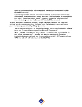 19
sooner you identify the challenges, identify the gaps and give the support it becomes very targeted.
Zambia 06 (Implementer)
“(T)here’s no question that in malaria transmission environments you have to have community level
surveillance and active case detection in order to really stamp it out. Otherwise you risk resurgence past
levels where it was previously peaking and that’s enough of a moral urgency to warrant external
intervention that might not otherwise be sustainable.” Zambia 05 (Subcontractor)
Secondly, respondents indicated the importance of local stakeholder ownership over key project
activities. Several respondents articulated that lack of ownership by local government and/or non-
government actors puts sustainability of the project at risk.
“You can build the capacity, but if the internal structures aren’t there to support, then a lot of that work
doesn’t have the sustainability that it should have. Zambia 04 (Subcontractor)”
“Again, I go back to sustainability and seeing in the long run, ZISSP and other programs have to take
more initiative in getting local NGOs, especially local NGOs and governments to assume more
responsibility, but for that you have to force the partners. It’s not so much a ZISSP thing as much as a
USAID thing to be able to force that issue” Zambia 09 (USAID)
 