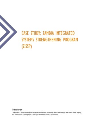 CASE STUDY: ZAMBIA INTEGRATED
SYSTEMS STRENGTHENING PROGRAM
(ZISSP)
DISCLAIMER
The author’s views expressed in this publication do not necessarily reflect the views of the United States Agency
for International Development (USAID) or the United States Government.
 