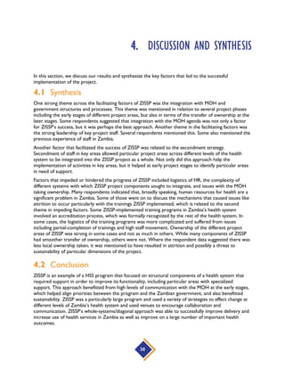 20
4. DISCUSSION AND SYNTHESIS
In this section, we discuss our results and synthesize the key factors that led to the successful
implementation of the project.
4.1 Synthesis
One strong theme across the facilitating factors of ZISSP was the integration with MOH and
government structures and processes. This theme was mentioned in relation to several project phases
including the early stages of different project areas, but also in terms of the transfer of ownership at the
later stages. Some respondents suggested that integration with the MOH agenda was not only a factor
for ZISSP’s success, but it was perhaps the best approach. Another theme in the facilitating factors was
the strong leadership of key project staff. Several respondents mentioned this. Some also mentioned the
previous experience of staff in Zambia.
Another factor that facilitated the success of ZISSP was related to the secondment strategy.
Secondment of staff in key areas allowed particular project areas across different levels of the health
system to be integrated into the ZISSP project as a whole. Not only did this approach help the
implementation of activities in key areas, but it helped at early project stages to identify particular areas
in need of support.
Factors that impeded or hindered the progress of ZISSP included logistics of HR, the complexity of
different systems with which ZISSP project components sought to integrate, and issues with the MOH
taking ownership. Many respondents indicated that, broadly speaking, human resources for health are a
significant problem in Zambia. Some of those went on to discuss the mechanisms that caused issues like
attrition to occur particularly with the trainings ZISSP implemented, which is related to the second
theme in impeding factors. Some ZISSP-implemented training programs in Zambia’s health system
involved an accreditation process, which was formally recognized by the rest of the health system. In
some cases, the logistics of the training programs was more complicated and suffered from issues
including partial-completion of trainings and high staff movement. Ownership of the different project
areas of ZISSP was strong in some cases and not as much in others. While many components of ZISSP
had smoother transfer of ownership, others were not. Where the respondent data suggested there was
less local ownership taken, it was mentioned to have resulted in attrition and possibly a threat to
sustainability of particular dimensions of the project.
4.2 Conclusion
ZISSP is an example of a HSS program that focused on structural components of a health system that
required support in order to improve its functionality, including particular areas with specialized
support. This approach benefitted from high levels of communication with the MOH at the early stages,
which helped align priorities between the program and the Zambian government, and also benefitted
sustainability. ZISSP was a particularly large program and used a variety of strategies to effect change at
different levels of Zambia’s health system and used venues to encourage collaboration and
communication. ZISSP’s whole-systems/diagonal approach was able to successfully improve delivery and
increase use of health services in Zambia as well as improve on a large number of important health
outcomes.
 
