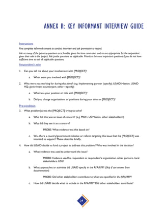 24
ANNEX B: KEY INFORMANT INTERVIEW GUIDE
Instructions
First complete informed consent to conduct interview and ask permission to record.
Ask as many of the primary questions as is feasible given the time constraints and as are appropriate for the respondent
given their role in the project. Ask probe questions as applicable. Prioritize the most important questions if you do not have
sufficient time to ask all applicable questions.
Respondent’s role
1. Can you tell me about your involvement with [PROJECT]?
a. When were you involved with [PROJECT]?
2. Who were you working for during that time? (e.g. Implementing partner (specify); USAID Mission; USAID
HQ; government counterpart; other—specify)
a. What was your position or title with [PROJECT]?
b. Did you change organizations or positions during your time on [PROJECT]?
Pre-condition
3. What problem(s) was the [PROJECT] trying to solve?
a. Who felt this was an issue of concern? (e.g. MOH, US Mission, other stakeholders?)
b. Why did they see it as a concern?
PROBE: What evidence was this based on?
c. Was there a country/government initiative or reform targeting this issue that the [PROJECT] was
intended to support? Please describe briefly.
4. How did USAID decide to fund a project to address this problem? Who was involved in the decision?
a. What evidence was used to understand the issue?
PROBE: Evidence used by respondent or respondent’s organization, other partners, local
stakeholders, USG?
b. What approaches or activities did USAID specify in the RFA/RFP? (Skip if can answer from
documentation)
PROBE: Did other stakeholders contribute to what was specified in the RFA/RFP?
c. How did USAID decide what to include in the RFA/RFP? Did other stakeholders contribute?
 