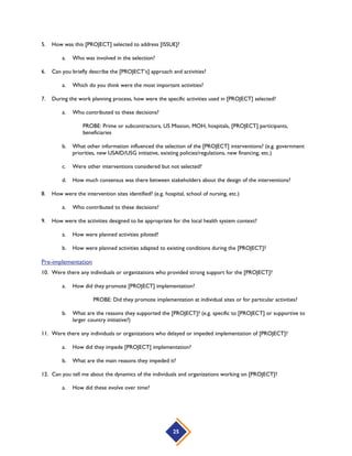 25
5. How was this [PROJECT] selected to address [ISSUE]?
a. Who was involved in the selection?
6. Can you briefly describe the [PROJECT’s] approach and activities?
a. Which do you think were the most important activities?
7. During the work planning process, how were the specific activities used in [PROJECT] selected?
a. Who contributed to these decisions?
PROBE: Prime or subcontractors, US Mission, MOH, hospitals, [PROJECT] participants,
beneficiaries
b. What other information influenced the selection of the [PROJECT] interventions? (e.g. government
priorities, new USAID/USG initiative, existing policies/regulations, new financing, etc.)
c. Were other interventions considered but not selected?
d. How much consensus was there between stakeholders about the design of the interventions?
8. How were the intervention sites identified? (e.g. hospital, school of nursing, etc.)
a. Who contributed to these decisions?
9. How were the activities designed to be appropriate for the local health system context?
a. How were planned activities piloted?
b. How were planned activities adapted to existing conditions during the [PROJECT]?
Pre-implementation
10. Were there any individuals or organizations who provided strong support for the [PROJECT]?
a. How did they promote [PROJECT] implementation?
PROBE: Did they promote implementation at individual sites or for particular activities?
b. What are the reasons they supported the [PROJECT]? (e.g. specific to [PROJECT] or supportive to
larger country initiative?)
11. Were there any individuals or organizations who delayed or impeded implementation of [PROJECT]?
a. How did they impede [PROJECT] implementation?
b. What are the main reasons they impeded it?
12. Can you tell me about the dynamics of the individuals and organizations working on [PROJECT]?
a. How did these evolve over time?
 