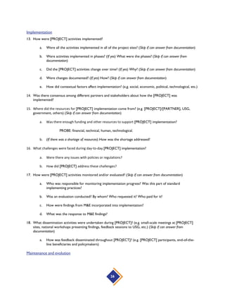26
Implementation
13. How were [PROJECT] activities implemented?
a. Were all the activities implemented in all of the project sites? (Skip if can answer from documentation)
b. Were activities implemented in phases? (If yes) What were the phases? (Skip if can answer from
documentation)
c. Did the [PROJECT] activities change over time? (If yes) Why? (Skip if can answer from documentation)
d. Were changes documented? (If yes) How? (Skip if can answer from documentation)
e. How did contextual factors affect implementation? (e.g. social, economic, political, technological, etc.)
14. Was there consensus among different partners and stakeholders about how the [PROJECT] was
implemented?
15. Where did the resources for [PROJECT] implementation come from? (e.g. [PROJECT]/[PARTNER], USG,
government, others) (Skip if can answer from documentation)
a. Was there enough funding and other resources to support [PROJECT] implementation?
PROBE: financial, technical, human, technological.
b. (If there was a shortage of resources) How was the shortage addressed?
16. What challenges were faced during day-to-day [PROJECT] implementation?
a. Were there any issues with policies or regulations?
b. How did [PROJECT] address these challenges?
17. How were [PROJECT] activities monitored and/or evaluated? (Skip if can answer from documentation)
a. Who was responsible for monitoring implementation progress? Was this part of standard
implementing practices?
b. Was an evaluation conducted? By whom? Who requested it? Who paid for it?
c. How were findings from M&E incorporated into implementation?
d. What was the response to M&E findings?
18. What dissemination activities were undertaken during [PROJECT]? (e.g. small-scale meetings at [PROJECT]
sites, national workshops presenting findings, feedback sessions to USG, etc.) (Skip if can answer from
documentation)
a. How was feedback disseminated throughout [PROJECT]? (e.g. [PROJECT] participants, end-of-the-
line beneficiaries and policymakers)
Maintenance and evolution
 