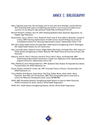 28
ANNEX C: BIBLIOGRAPHY
Adam, Taghreed, Justine Hsu, Don de Savigny, John N. Lavis, John-Arne Rottingen, and Sara Bennett.
2012. Evaluating health systems strengthening interventions in low-income and middle-income
countries: are we asking the right questions? Health Policy and Planning 27:iv9-iv19.
Bernard, Russell H. and Ryan, Gery W. 2010. Analysing Qualitative Data: Systematic Approaches. Los
Angeles: Sage Publications.
Damschroder, Laura J., David C. Aron, Rosalind E. Keith, Susan R. Kirsh, Jeffry A. Alexander, and Julie C.
Lowery. 2009. Fostering implementation of health services research findings into practice: A
consolidated framework for advancing implementation science. Implementation Science 4: 50.
GHI. 2012. Global Health Initiative Principle Paper: Health Systems Strengthening, Draft 6. Washington,
DC: Global Health Initiative, the U.S. Government.
Hatt, Laurel, Ben Johns, Catherine Connor, Megan Meline, Matt Kukla, and Kaelan Moat. 2015. Impact of
Health Systems Strengthening on Health. Bethesda, MD: Health Finance & Governance Project, Abt
Associates.
Kilbourne, Amy M., Mary S. Neumann, Harold A. Pincus, Mark S. Bauer, and Ronald Stall. 2007.
Implementing evidence-based interventions in health care: Application of the replicating effective
programs framework. Implementation Science 2:42.
Miles, Matthew B. and A. Michael Huberman. 1994. Qualitative Data Analysis: An Expanded Sourcebook.
Thousand Oaks, CA: SAGE Publications, Inc.
Strauss, Anselm, and Juliet M. Corbin, eds. 1997. Grounded Theory in Practice. Thousand Oaks, CA:
SAGE Publications, Inc.
Travis, Phyllida, Sarah Bennett, Andy Haines, Tikki Pang, Zulfiqar Bhutta, Adnan Hyder, Nancy
Pielemeier, Anne Mills, and Timothy Evans. 2004. Overcoming health-systems constraints to
achieve the Millennium Development Goals. Lancet 364:900-906.
WHO. 2007. Everybody’s Business: Strengthening Health Systems to Improve Health Outcomes,
WHO’s Framework for Action. Geneva: World Health Organization.
WHO. 2011. Health Systems Strengthening Glossary. Geneva: World Health Organization.
 