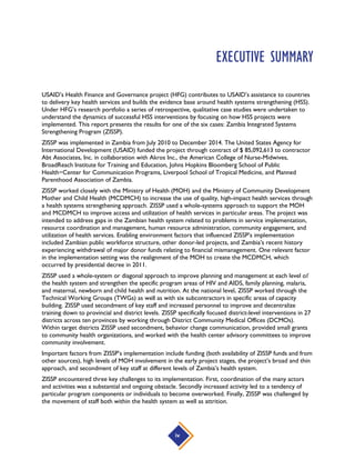 iv
EXECUTIVE SUMMARY
USAID’s Health Finance and Governance project (HFG) contributes to USAID’s assistance to countries
to delivery key health services and builds the evidence base around health systems strengthening (HSS).
Under HFG’s research portfolio a series of retrospective, qualitative case studies were undertaken to
understand the dynamics of successful HSS interventions by focusing on how HSS projects were
implemented. This report presents the results for one of the six cases: Zambia Integrated Systems
Strengthening Program (ZISSP).
ZISSP was implemented in Zambia from July 2010 to December 2014. The United States Agency for
International Development (USAID) funded the project through contract of $ 85,092,613 to contractor
Abt Associates, Inc. in collaboration with Akros Inc., the American College of Nurse-Midwives,
BroadReach Institute for Training and Education, Johns Hopkins Bloomberg School of Public
Health−Center for Communication Programs, Liverpool School of Tropical Medicine, and Planned
Parenthood Association of Zambia.
ZISSP worked closely with the Ministry of Health (MOH) and the Ministry of Community Development
Mother and Child Health (MCDMCH) to increase the use of quality, high-impact health services through
a health systems strengthening approach. ZISSP used a whole-systems approach to support the MOH
and MCDMCH to improve access and utilization of health services in particular areas. The project was
intended to address gaps in the Zambian health system related to problems in service implementation,
resource coordination and management, human resource administration, community engagement, and
utilization of health services. Enabling environment factors that influenced ZISSP’s implementation
included Zambian public workforce structure, other donor-led projects, and Zambia’s recent history
experiencing withdrawal of major donor funds relating to financial mismanagement. One relevant factor
in the implementation setting was the realignment of the MOH to create the MCDMCH, which
occurred by presidential decree in 2011.
ZISSP used a whole-system or diagonal approach to improve planning and management at each level of
the health system and strengthen the specific program areas of HIV and AIDS, family planning, malaria,
and maternal, newborn and child health and nutrition. At the national level, ZISSP worked through the
Technical Working Groups (TWGs) as well as with six subcontractors in specific areas of capacity
building. ZISSP used secondment of key staff and increased personnel to improve and decentralize
training down to provincial and district levels. ZISSP specifically focused district-level interventions in 27
districts across ten provinces by working through District Community Medical Offices (DCMOs).
Within target districts ZISSP used secondment, behavior change communication, provided small grants
to community health organizations, and worked with the health center advisory committees to improve
community involvement.
Important factors from ZISSP’s implementation include funding (both availability of ZISSP funds and from
other sources), high levels of MOH involvement in the early project stages, the project’s broad and thin
approach, and secondment of key staff at different levels of Zambia’s health system.
ZISSP encountered three key challenges to its implementation. First, coordination of the many actors
and activities was a substantial and ongoing obstacle. Secondly increased activity led to a tendency of
particular program components or individuals to become overworked. Finally, ZISSP was challenged by
the movement of staff both within the health system as well as attrition.
 