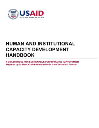 HUMAN AND INSTITUTIONAL
CAPACITY DEVELOPMENT
HANDBOOK
A USAID MODEL FOR SUSTAINABLE PERFORMANCE IMPROVEMENT
Prepared by Dr Malik Khalid Mehmood PhD, Chief Technical Adviser
 