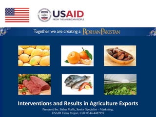 Interventions and Results in Agriculture Exports
Presented by: Babar Malik, Senior Specialist – Marketing,
USAID Firms Project, Cell: 0344-4487959
 