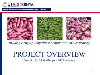 1
Building a Highly Competitive Kenyan Horticulture Industry
PROJECT OVERVIEW
Presented by Tabitha Runyora, M&E Manager
 