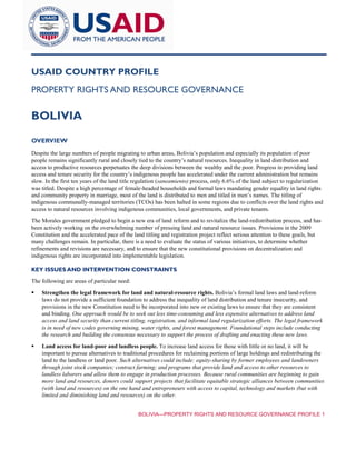 BOLIVIA—PROPERTY RIGHTS AND RESOURCE GOVERNANCE PROFILE 1
USAID COUNTRY PROFILE
PROPERTY RIGHTS AND RESOURCE GOVERNANCE
BOLIVIA
OVERVIEW
Despite the large numbers of people migrating to urban areas, Bolivia’s population and especially its population of poor
people remains significantly rural and closely tied to the country’s natural resources. Inequality in land distribution and
access to productive resources perpetuates the deep divisions between the wealthy and the poor. Progress in providing land
access and tenure security for the country’s indigenous people has accelerated under the current administration but remains
slow. In the first ten years of the land title regulation (saneamiento) process, only 6.6% of the land subject to regularization
was titled. Despite a high percentage of female-headed households and formal laws mandating gender equality in land rights
and community property in marriage, most of the land is distributed to men and titled in men’s names. The titling of
indigenous communally-managed territories (TCOs) has been halted in some regions due to conflicts over the land rights and
access to natural resources involving indigenous communities, local governments, and private tenants.
The Morales government pledged to begin a new era of land reform and to revitalize the land-redistribution process, and has
been actively working on the overwhelming number of pressing land and natural resource issues. Provisions in the 2009
Constitution and the accelerated pace of the land titling and registration project reflect serious attention to these goals, but
many challenges remain. In particular, there is a need to evaluate the status of various initiatives, to determine whether
refinements and revisions are necessary, and to ensure that the new constitutional provisions on decentralization and
indigenous rights are incorporated into implementable legislation.
KEY ISSUES AND INTERVENTION CONSTRAINTS
The following are areas of particular need:
 Strengthen the legal framework for land and natural-resource rights. Bolivia’s formal land laws and land-reform
laws do not provide a sufficient foundation to address the inequality of land distribution and tenure insecurity, and
provisions in the new Constitution need to be incorporated into new or existing laws to ensure that they are consistent
and binding. One approach would be to seek out less time-consuming and less expensive alternatives to address land
access and land security than current titling, registration, and informal land regularization efforts. The legal framework
is in need of new codes governing mining, water rights, and forest management. Foundational steps include conducting
the research and building the consensus necessary to support the process of drafting and enacting these new laws.
 Land access for land-poor and landless people. To increase land access for those with little or no land, it will be
important to pursue alternatives to traditional procedures for reclaiming portions of large holdings and redistributing the
land to the landless or land poor. Such alternatives could include: equity-sharing by former employees and landowners
through joint stock companies; contract farming; and programs that provide land and access to other resources to
landless laborers and allow them to engage in production processes. Because rural communities are beginning to gain
more land and resources, donors could support projects that facilitate equitable strategic alliances between communities
(with land and resources) on the one hand and entrepreneurs with access to capital, technology and markets (but with
limited and diminishing land and resources) on the other.
 