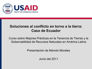Soluciones al conflicto en torno a la tierra:
Caso de Ecuador
Curso sobre Mejores Prácticas en la Tenencia de Tierras y la
Gobernabilidad de Recursos Naturales en América Latina
Presentación de Manolo Morales
Junio del 2011
 