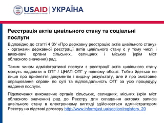 Реєстрація актів цивільного стану та соціальні
послуги
Відповідно до статті 4 ЗУ «Про державну реєстрацію актів цивільного стану»
- органами державної реєстрації актів цивільного стану є у тому числі і
виконавчі органи сільських, селищних і міських (крім міст
обласного значення) рад.
Таким чином адміністративні послуги з реєстрації актів цивільного стану
можуть надавати в ОТГ / ЦНАП ОТГ у повному обсязі. Тобто йдеться не
лише про прийняття документів і видачу результату, але й про змістовне
опрацювання справи по суті та відповідальність ОТГ за усю процедуру
надання послуги.
Підключення виконавчих органів сільських, селищних, міських (крім міст
обласного значення) рад до Реєстру для складання актових записів
цивільного стану в електронному вигляді здійснюється адміністратором
Реєстру на підставі договору http://www.informjust.ua/section/registers_20
 