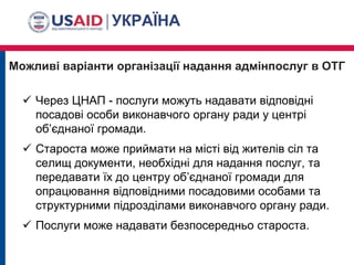 Можливі варіанти організації надання адмінпослуг в ОТГ
 Через ЦНАП - послуги можуть надавати відповідні
посадові особи виконавчого органу ради у центрі
об’єднаної громади.
 Староста може приймати на місті від жителів сіл та
селищ документи, необхідні для надання послуг, та
передавати їх до центру об’єднаної громади для
опрацювання відповідними посадовими особами та
структурними підрозділами виконавчого органу ради.
 Послуги може надавати безпосередньо староста.
 