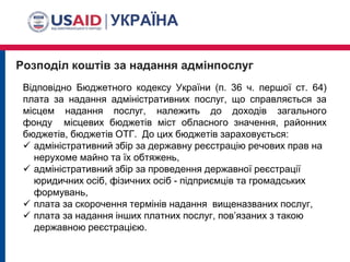 Розподіл коштів за надання адмінпослуг
Відповідно Бюджетного кодексу України (п. 36 ч. першої ст. 64)
плата за надання адміністративних послуг, що справляється за
місцем надання послуг, належить до доходів загального
фонду місцевих бюджетів міст обласного значення, районних
бюджетів, бюджетів ОТГ. До цих бюджетів зараховується:
 адміністративний збір за державну реєстрацію речових прав на
нерухоме майно та їх обтяжень,
 адміністративний збір за проведення державної реєстрації
юридичних осіб, фізичних осіб - підприємців та громадських
формувань,
 плата за скорочення термінів надання вищеназваних послуг,
 плата за надання інших платних послуг, пов’язаних з такою
державною реєстрацією.
 