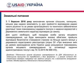 Земельні питання
Довідково: Підключення органів місцевого самоврядування до ДЗК здійснюється за
заявницьким принципом та передбачене у двох форматах – у режимі читання для
оперативної перевірки інформації про земельні ресурси та з можливістю генерування
витягів. Обидва варіанти підключення є безкоштовними.
З 1 березня 2016 року виконавчим органам сільських, селищних,
міських рад надано можливість (у разі прийняття відповідною радою
такого рішення та за умови організаційного та технічного забезпечення
реалізації таких повноважень) надавати послуги з надання відомостей з
Державного земельного кадастру відповідно до закону.
Для цього необхідно, щоб посадова особа органу місцевого
самоврядування, що буде виконувати вказані обов’язки, пройшла
відповідне безоплатне стажування строком не більше одного місяця у
державного кадастрового реєстратора (згідно ЗУ «Про внесення змін
до деяких законодавчих актів України щодо розширення повноважень
органів місцевого самоврядування та оптимізації надання
адміністративних послуг» від 10.12.2015 № 888-VIII).
 