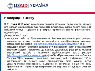 Реєстрація бізнесу
З 01 січня 2016 року виконавчим органам сільських, селищних та міських
рад надано можливість (у разі прийняття відповідною радою такого рішення)
надавати послуги з державної реєстрації юридичних осіб та фізичних осіб-
підприємців.
Для цього необхідно:
 посадова особа, що буде виконувати обов’язки державного реєстратора,
повинна мати вищу освіту та відповідати кваліфікаційним вимогам,
визначеним Мінюстом (http://zakon3.rada.gov.ua/laws/show/z1667-15 ).
 посадову особу необхідно забезпечити відповідним комп’ютеризованим
робочим місцем, підключити до Єдиного державного реєстру та укласти
відповідний договір з технічним адміністратором цього реєстру
http://irc.gov.ua/ua/edr_users_cnap (згідно ЗУ «Про внесення змін до Закону
України "Про державну реєстрацію юридичних осіб та фізичних осіб –
підприємців" та деяких інших законодавчих актів України щодо
децентралізації повноважень з державної реєстрації юридичних осіб,
фізичних осіб – підприємців та громадських формувань» від 26.11.2015 №
835-VIII).
 