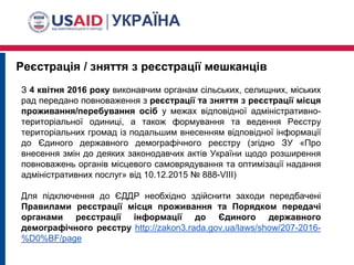 Реєстрація / зняття з реєстрації мешканців
З 4 квітня 2016 року виконавчим органам сільських, селищних, міських
рад передано повноваження з реєстрації та зняття з реєстрації місця
проживання/перебування осіб у межах відповідної адміністративно-
територіальної одиниці, а також формування та ведення Реєстру
територіальних громад із подальшим внесенням відповідної інформації
до Єдиного державного демографічного реєстру (згідно ЗУ «Про
внесення змін до деяких законодавчих актів України щодо розширення
повноважень органів місцевого самоврядування та оптимізації надання
адміністративних послуг» від 10.12.2015 № 888-VIII)
Для підключення до ЄДДР необхідно здійснити заходи передбачені
Правилами реєстрації місця проживання та Порядком передачі
органами реєстрації інформації до Єдиного державного
демографічного реєстру http://zakon3.rada.gov.ua/laws/show/207-2016-
%D0%BF/page
 