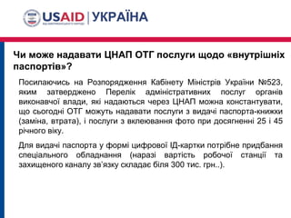 Чи може надавати ЦНАП ОТГ послуги щодо «внутрішніх
паспортів»?
Посилаючись на Розпорядження Кабінету Міністрів України №523,
яким затверджено Перелік адміністративних послуг органів
виконавчої влади, які надаються через ЦНАП можна константувати,
що сьогодні ОТГ можуть надавати послуги з видачі паспорта-книжки
(заміна, втрата), і послуги з вклеювання фото при досягненні 25 і 45
річного віку.
Для видачі паспорта у формі цифрової ІД-картки потрібне придбання
спеціального обладнання (наразі вартість робочої станції та
захищеного каналу зв’язку складає біля 300 тис. грн..).
 