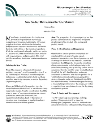 New Product Development for Microfinance
Nhu-An Tran
October 2000
A USAID-funded project, implemented by Development Alternatives, Inc. in collaboration with ACCION International,
Foundation for International Community Assistance, Harvard Institute for International Development, International
Management and Communications Corporation, Ohio State Unviersity Rural Finance Program, Opportunity International,
and the Small Enterprise Education and Promotion Network.
Microfinance institutions are developing new
products in response to an increasingly
competitive environment. Additionally, MFIs must
grapple with clients who have discriminating
preferences and who leave microfinance institutions
due to the inflexibility of the institution’s products.
While the trend towards a broader and deeper market
is a positive one, MFIs must introduce new products
with proper diligence and preparation. This brief
provides a roadmap for the new product development
process.
Defining the New Product
What: The product is a financial offering that
satisfies a customer’s need. It must offer a benefit to
the customer (core product); it must have specific
features and conditions (actual product); and there
must be a way for the customer to receive the product
(augmented product).
When: An MFI should offer a product once the
institution has established itself as a stable and viable
player in the market. Careful consideration should be
given to issues of governance structure and control,
systems and operational procedures, and
organizational structure. Each of these areas of
operation must be equipped to handle the delivery
and maintenance of the new product.
How: The new product development process has four
phases: identification and preparation; design and
development of the product; pilot testing; and
product launch.
Phase 1: Identification and Preparation
Opportunities for new product development are
manifested through a set of market signals-
customers, competitors, and the environment- as well
as through the motives of the MFI itself. Therefore,
institutions should begin the process by consulting
clients on their needs, by following activity in the
microfinance industry, and by tracking current market
conditions. Once the need for a new product has been
identified, the MFI should conduct an internal
assessment to determine how the new product fits in
with the firm’s institutional mission, competitive
strategy, financial goals, etc. Additionally, the MFI
will need to assemble a team of employees including
a product champion to oversee the process, as well as
a cross-functional team that carries out the day-to-day
development process.
Phase 2: Design and Development
The MFI’s next step is developing a prototype
product. This prototype will be based on
demographic, geographic, financial, and behavioral
data and information. MFIs can modify their product
 
