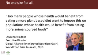 No one size fits all
‘’Too many people whose health would benefit from
eating a more plant based diet want to impose this on
populations whose health would benefit from eating
more animal sourced foods’’
Lawrence Haddad
Executive Director
Global Alliance for Improved Nutrition (GAIN)
World Food Prize Laureate, 2018
 