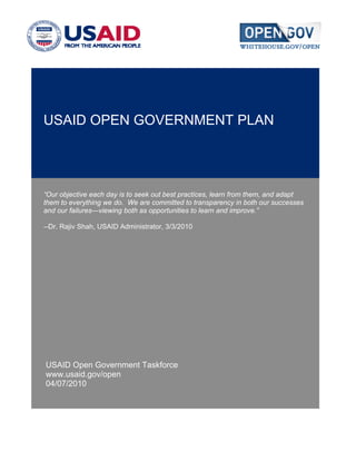 USAID OPEN GOVERNMENT PLAN




“Our objective each day is to seek out best practices, learn from them, and adapt
them to everything we do. We are committed to transparency in both our successes
and our failures—viewing both as opportunities to learn and improve.”

--Dr. Rajiv Shah, USAID Administrator, 3/3/2010




USAID Open Government Taskforce
www.usaid.gov/open
04/07/2010
 