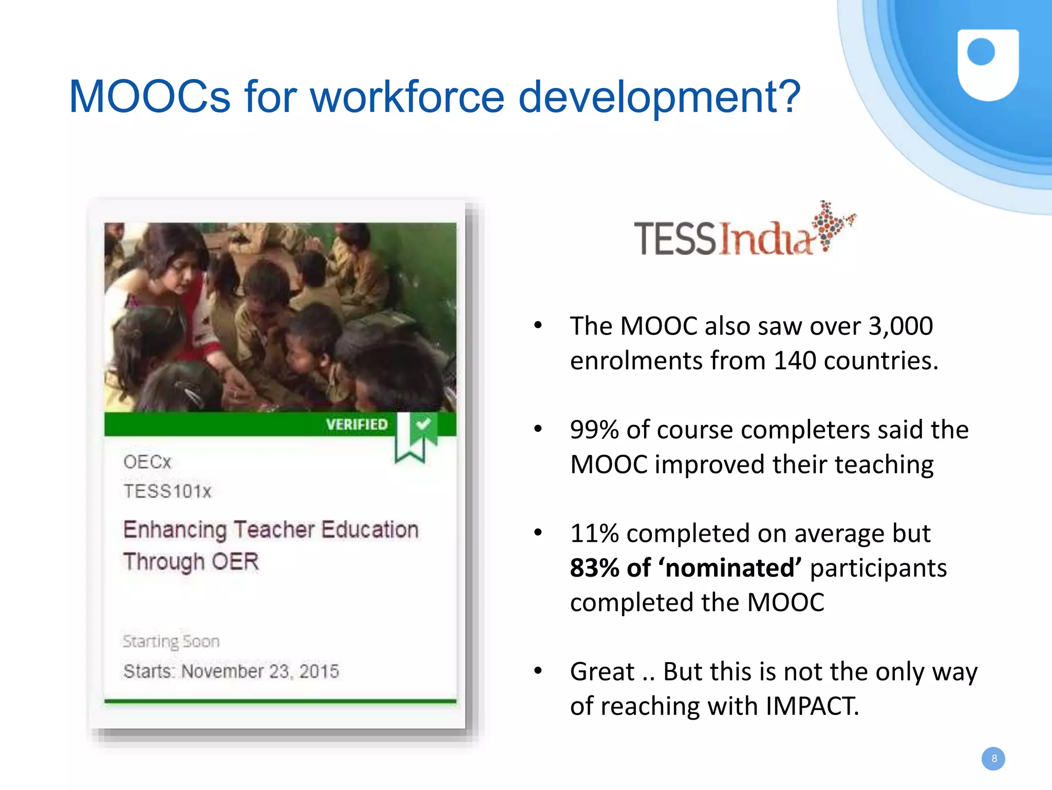 8
MOOCs for workforce development?
• The MOOC also saw over 3,000
enrolments from 140 countries.
• 99% of course completers said the
MOOC improved their teaching
• 11% completed on average but
83% of ‘nominated’ participants
completed the MOOC
• Great .. But this is not the only way
of reaching with IMPACT.
 